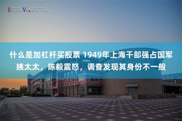 什么是加杠杆买股票 1949年上海干部强占国军姨太太，陈毅震怒，调查发现其身份不一般