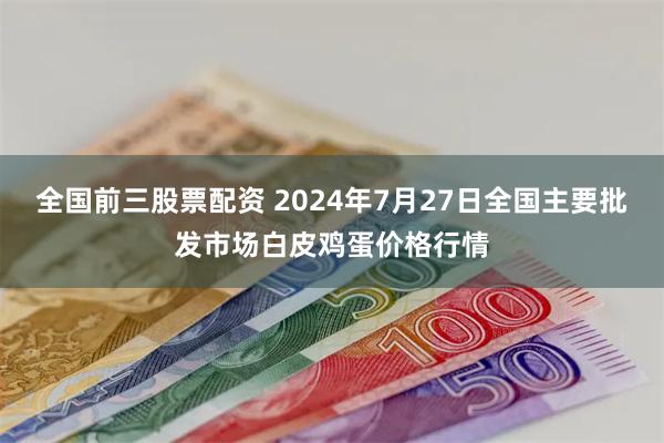 全国前三股票配资 2024年7月27日全国主要批发市场白皮鸡蛋价格行情