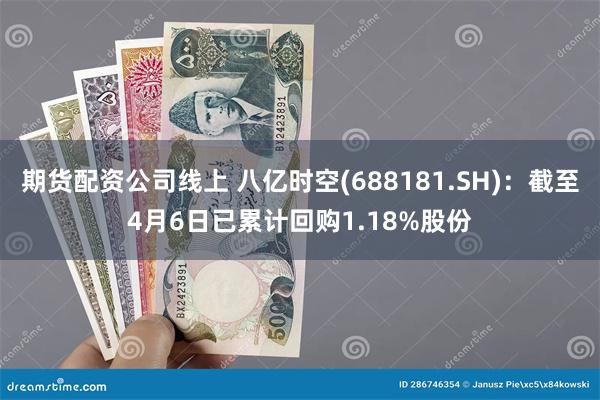 期货配资公司线上 八亿时空(688181.SH)：截至4月6日已累计回购1.18%股份