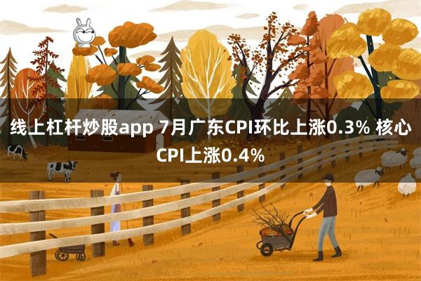 线上杠杆炒股app 7月广东CPI环比上涨0.3% 核心CPI上涨0.4%