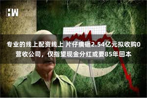 专业的线上配资线上 片仔癀砸2.54亿元拟收购0营收公司，仅指望现金分红或要85年回本