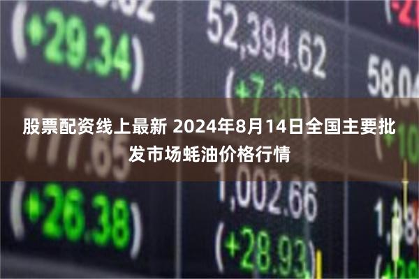 股票配资线上最新 2024年8月14日全国主要批发市场蚝油价格行情