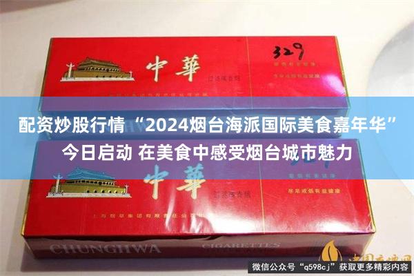 配资炒股行情 “2024烟台海派国际美食嘉年华”今日启动 在美食中感受烟台城市魅力