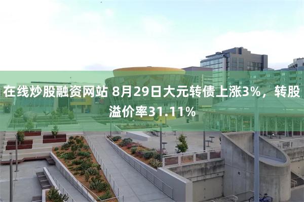 在线炒股融资网站 8月29日大元转债上涨3%，转股溢价率31.11%